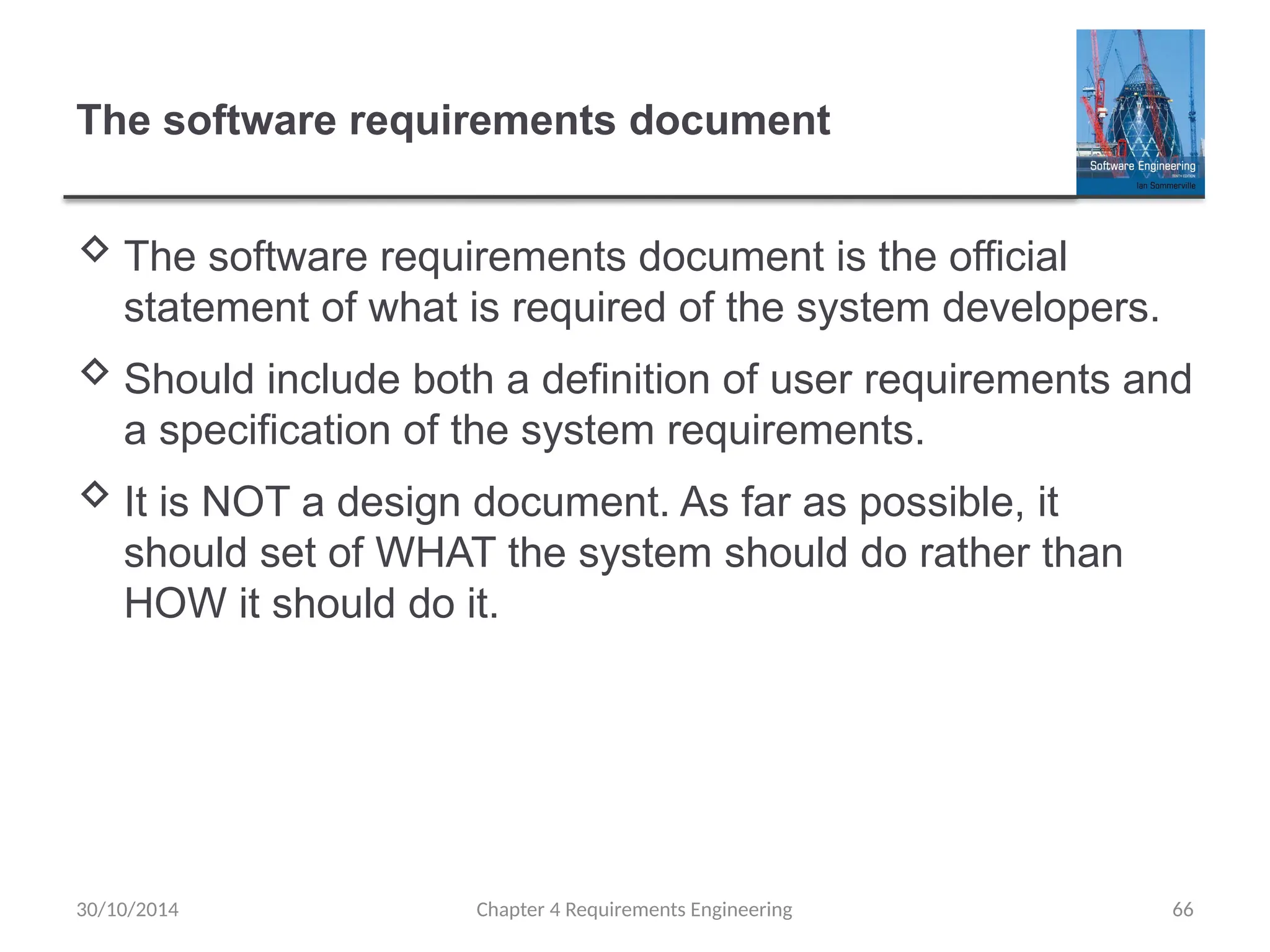 The software requirements document
 The software requirements document is the official
statement of what is required of the system developers.
 Should include both a definition of user requirements and
a specification of the system requirements.
 It is NOT a design document. As far as possible, it
should set of WHAT the system should do rather than
HOW it should do it.
Chapter 4 Requirements Engineering 66
30/10/2014
 