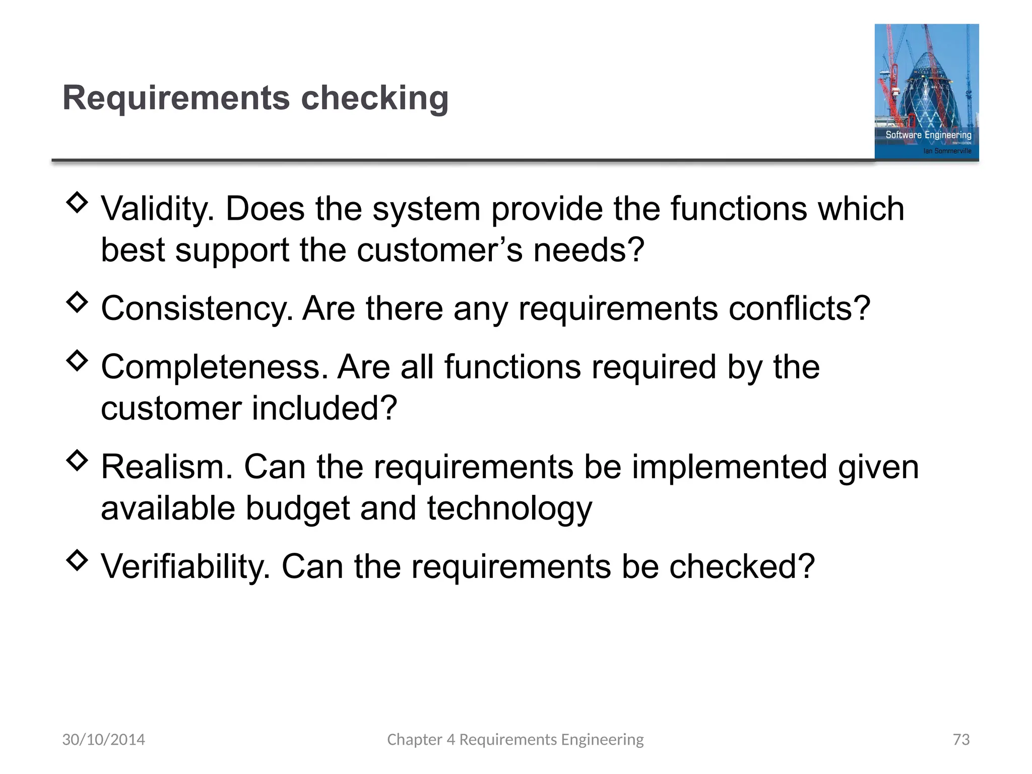 Requirements checking
 Validity. Does the system provide the functions which
best support the customer’s needs?
 Consistency. Are there any requirements conflicts?
 Completeness. Are all functions required by the
customer included?
 Realism. Can the requirements be implemented given
available budget and technology
 Verifiability. Can the requirements be checked?
Chapter 4 Requirements Engineering 73
30/10/2014
 