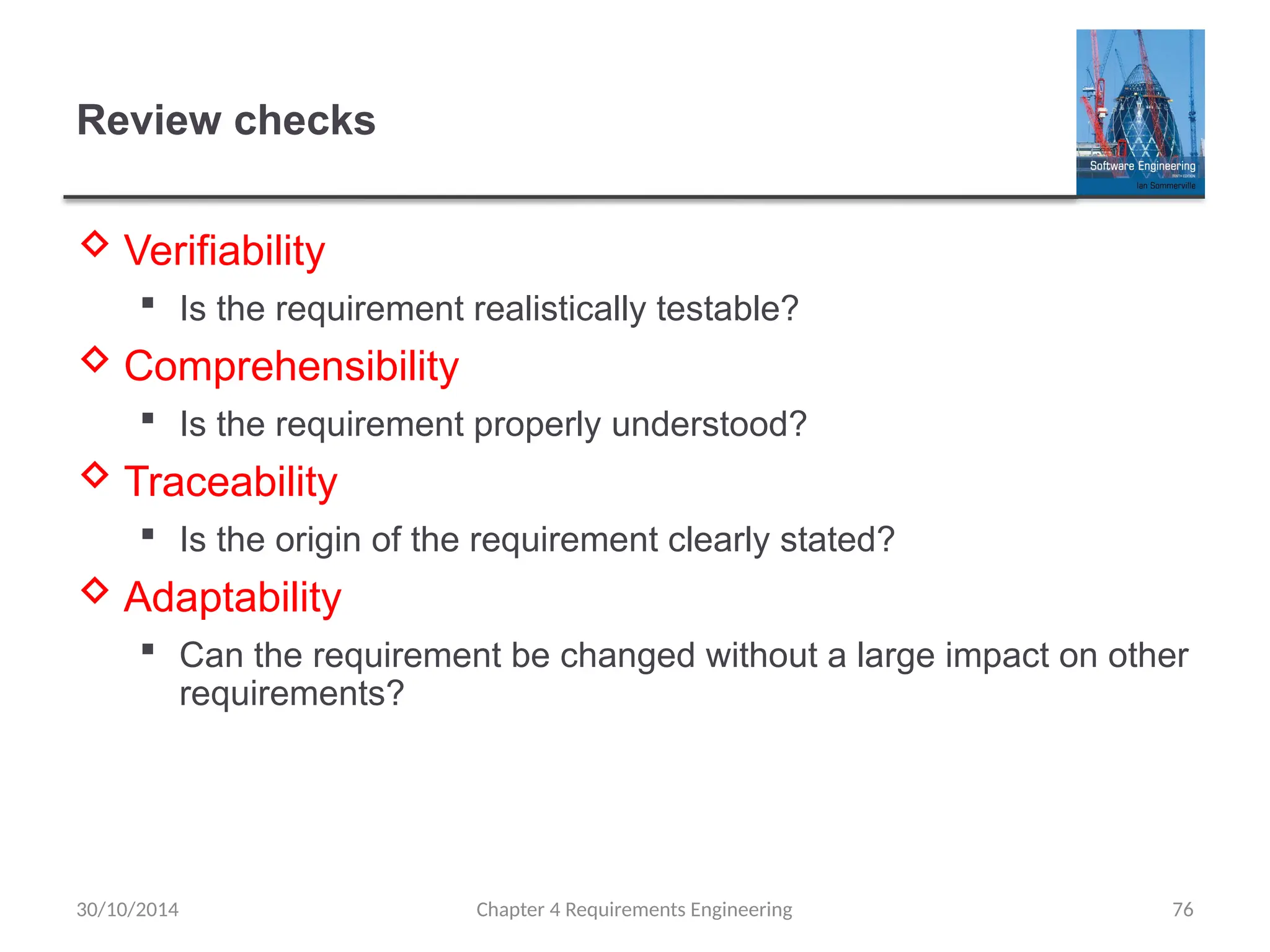 Review checks
 Verifiability
 Is the requirement realistically testable?
 Comprehensibility
 Is the requirement properly understood?
 Traceability
 Is the origin of the requirement clearly stated?
 Adaptability
 Can the requirement be changed without a large impact on other
requirements?
Chapter 4 Requirements Engineering 76
30/10/2014
 
