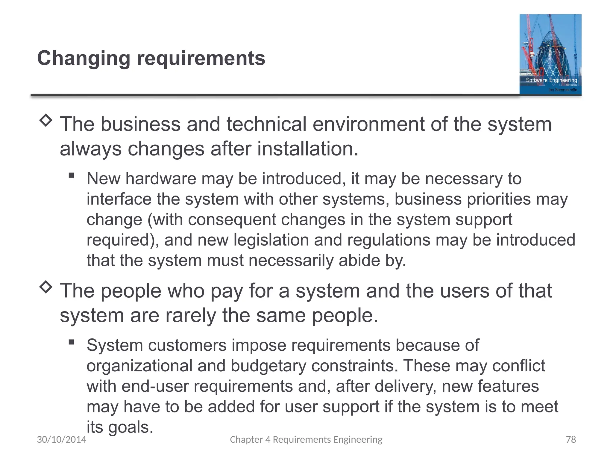Changing requirements
 The business and technical environment of the system
always changes after installation.
 New hardware may be introduced, it may be necessary to
interface the system with other systems, business priorities may
change (with consequent changes in the system support
required), and new legislation and regulations may be introduced
that the system must necessarily abide by.
 The people who pay for a system and the users of that
system are rarely the same people.
 System customers impose requirements because of
organizational and budgetary constraints. These may conflict
with end-user requirements and, after delivery, new features
may have to be added for user support if the system is to meet
its goals.
Chapter 4 Requirements Engineering 78
30/10/2014
 