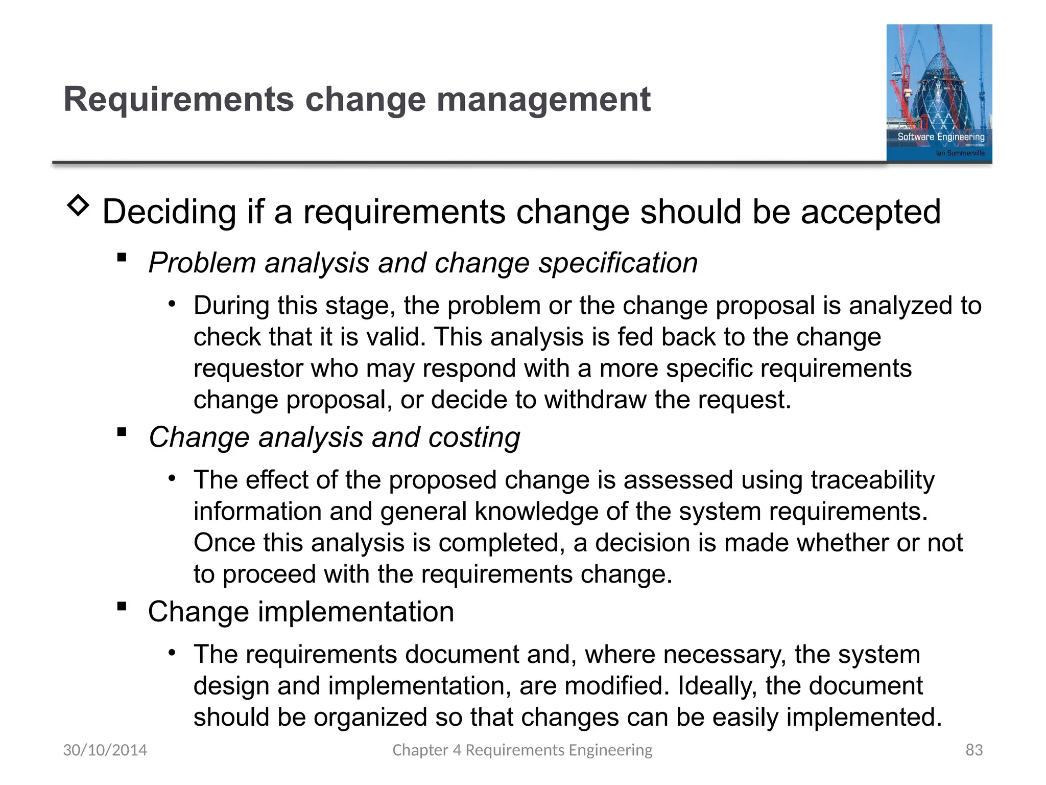 Requirements change management
 Deciding if a requirements change should be accepted
 Problem analysis and change specification
• During this stage, the problem or the change proposal is analyzed to
check that it is valid. This analysis is fed back to the change
requestor who may respond with a more specific requirements
change proposal, or decide to withdraw the request.
 Change analysis and costing
• The effect of the proposed change is assessed using traceability
information and general knowledge of the system requirements.
Once this analysis is completed, a decision is made whether or not
to proceed with the requirements change.
 Change implementation
• The requirements document and, where necessary, the system
design and implementation, are modified. Ideally, the document
should be organized so that changes can be easily implemented.
Chapter 4 Requirements Engineering 83
30/10/2014
 