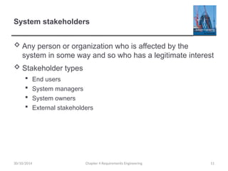 System stakeholders
 Any person or organization who is affected by the
system in some way and so who has a legitimate interest
 Stakeholder types
 End users
 System managers
 System owners
 External stakeholders
Chapter 4 Requirements Engineering 11
30/10/2014
 