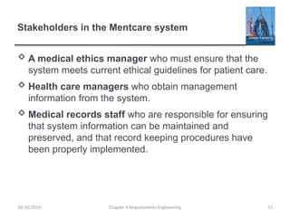 Stakeholders in the Mentcare system
 A medical ethics manager who must ensure that the
system meets current ethical guidelines for patient care.
 Health care managers who obtain management
information from the system.
 Medical records staff who are responsible for ensuring
that system information can be maintained and
preserved, and that record keeping procedures have
been properly implemented.
Chapter 4 Requirements Engineering 13
30/10/2014
 