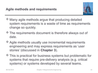 Agile methods and requirements
 Many agile methods argue that producing detailed
system requirements is a waste of time as requirements
change so quickly.
 The requirements document is therefore always out of
date.
 Agile methods usually use incremental requirements
engineering and may express requirements as ‘user
stories’ (discussed in Chapter 3).
 This is practical for business systems but problematic for
systems that require pre-delivery analysis (e.g. critical
systems) or systems developed by several teams.
Chapter 4 Requirements Engineering 14
30/10/2014
 