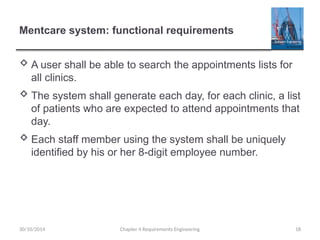 Mentcare system: functional requirements
 A user shall be able to search the appointments lists for
all clinics.
 The system shall generate each day, for each clinic, a list
of patients who are expected to attend appointments that
day.
 Each staff member using the system shall be uniquely
identified by his or her 8-digit employee number.
Chapter 4 Requirements Engineering 18
30/10/2014
 