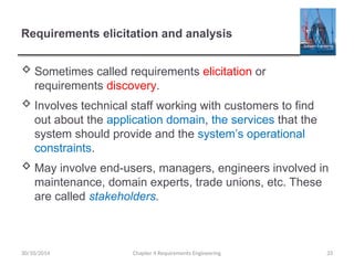 Requirements elicitation and analysis
 Sometimes called requirements elicitation or
requirements discovery.
 Involves technical staff working with customers to find
out about the application domain, the services that the
system should provide and the system’s operational
constraints.
 May involve end-users, managers, engineers involved in
maintenance, domain experts, trade unions, etc. These
are called stakeholders.
Chapter 4 Requirements Engineering 33
30/10/2014
 