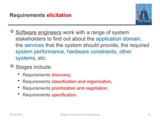 Requirements elicitation
 Software engineers work with a range of system
stakeholders to find out about the application domain,
the services that the system should provide, the required
system performance, hardware constraints, other
systems, etc.
 Stages include:
 Requirements discovery,
 Requirements classification and organization,
 Requirements prioritization and negotiation,
 Requirements specification.
Chapter 4 Requirements Engineering 35
30/10/2014
 