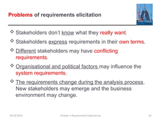 Problems of requirements elicitation
 Stakeholders don’t know what they really want.
 Stakeholders express requirements in their own terms.
 Different stakeholders may have conflicting
requirements.
 Organisational and political factors may influence the
system requirements.
 The requirements change during the analysis process.
New stakeholders may emerge and the business
environment may change.
Chapter 4 Requirements Engineering 36
30/10/2014
 