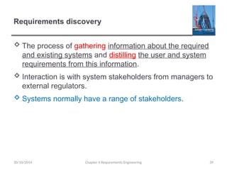 Requirements discovery
 The process of gathering information about the required
and existing systems and distilling the user and system
requirements from this information.
 Interaction is with system stakeholders from managers to
external regulators.
 Systems normally have a range of stakeholders.
Chapter 4 Requirements Engineering 39
30/10/2014
 