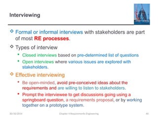 Interviewing
 Formal or informal interviews with stakeholders are part
of most RE processes.
 Types of interview
 Closed interviews based on pre-determined list of questions
 Open interviews where various issues are explored with
stakeholders.
 Effective interviewing
 Be open-minded, avoid pre-conceived ideas about the
requirements and are willing to listen to stakeholders.
 Prompt the interviewee to get discussions going using a
springboard question, a requirements proposal, or by working
together on a prototype system.
Chapter 4 Requirements Engineering 40
30/10/2014
 