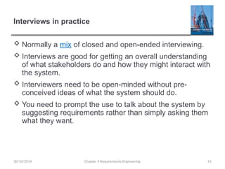 Interviews in practice
 Normally a mix of closed and open-ended interviewing.
 Interviews are good for getting an overall understanding
of what stakeholders do and how they might interact with
the system.
 Interviewers need to be open-minded without pre-
conceived ideas of what the system should do.
 You need to prompt the use to talk about the system by
suggesting requirements rather than simply asking them
what they want.
30/10/2014 Chapter 4 Requirements Engineering 41
 
