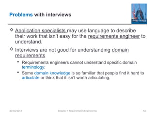 Problems with interviews
 Application specialists may use language to describe
their work that isn’t easy for the requirements engineer to
understand.
 Interviews are not good for understanding domain
requirements
 Requirements engineers cannot understand specific domain
terminology;
 Some domain knowledge is so familiar that people find it hard to
articulate or think that it isn’t worth articulating.
Chapter 4 Requirements Engineering 42
30/10/2014
 