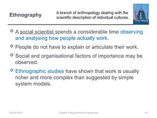 Ethnography
 A social scientist spends a considerable time observing
and analysing how people actually work.
 People do not have to explain or articulate their work.
 Social and organisational factors of importance may be
observed.
 Ethnographic studies have shown that work is usually
richer and more complex than suggested by simple
system models.
Chapter 4 Requirements Engineering 43
30/10/2014
A branch of anthropology dealing with the
scientific description of individual cultures.
 
