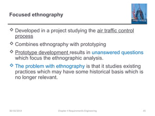 Focused ethnography
 Developed in a project studying the air traffic control
process
 Combines ethnography with prototyping
 Prototype development results in unanswered questions
which focus the ethnographic analysis.
 The problem with ethnography is that it studies existing
practices which may have some historical basis which is
no longer relevant.
Chapter 4 Requirements Engineering 45
30/10/2014
 