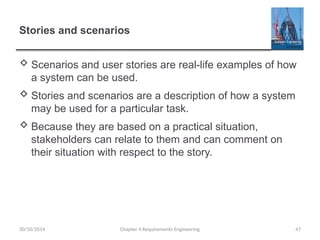 Stories and scenarios
 Scenarios and user stories are real-life examples of how
a system can be used.
 Stories and scenarios are a description of how a system
may be used for a particular task.
 Because they are based on a practical situation,
stakeholders can relate to them and can comment on
their situation with respect to the story.
30/10/2014 Chapter 4 Requirements Engineering 47
 