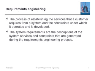 Requirements engineering
 The process of establishing the services that a customer
requires from a system and the constraints under which
it operates and is developed.
 The system requirements are the descriptions of the
system services and constraints that are generated
during the requirements engineering process.
Chapter 4 Requirements Engineering 5
30/10/2014
 