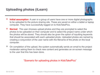 Uploading photos (iLearn)
 Initial assumption: A user or a group of users have one or more digital photographs
to be uploaded to the picture sharing site. These are saved on either a tablet or laptop
computer. They have successfully logged on to KidsTakePics.
 Normal: The user chooses upload photos and they are prompted to select the
photos to be uploaded on their computer and to select the project name under which
the photos will be stored. They should also be given the option of inputting keywords
that should be associated with each uploaded photo. Uploaded photos are named by
creating a conjunction of the user name with the filename of the photo on the local
computer.
 On completion of the upload, the system automatically sends an email to the project
moderator asking them to check new content and generates an on-screen message
to the user that this has been done.
Chapter 4 Requirements Engineering 50
30/10/2014
“Scenario for uploading photos in KidsTakePics”
 