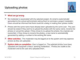 Uploading photos
 What can go wrong:
 No moderator is associated with the selected project. An email is automatically
generated to the school administrator asking them to nominate a project moderator.
Users should be informed that there could be a delay in making their photos visible.
 Photos with the same name have already been uploaded by the same user. The user
should be asked if they wish to re-upload the photos with the same name, rename the
photos or cancel the upload. If they chose to re-upload the photos, the originals are
overwritten. If they chose to rename the photos, a new name is automatically
generated by adding a number to the existing file name.
 Other activities: The moderator may be logged on to the system and may approve
photos as they are uploaded.
 System state on completion: User is logged on. The selected photos have been
uploaded and assigned a status ‘awaiting moderation’. Photos are visible to the
moderator and to the user who uploaded them.
Chapter 4 Requirements Engineering 51
30/10/2014
 