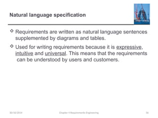 Natural language specification
 Requirements are written as natural language sentences
supplemented by diagrams and tables.
 Used for writing requirements because it is expressive,
intuitive and universal. This means that the requirements
can be understood by users and customers.
Chapter 4 Requirements Engineering 56
30/10/2014
 