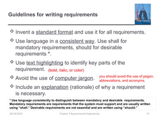 Guidelines for writing requirements
 Invent a standard format and use it for all requirements.
 Use language in a consistent way. Use shall for
mandatory requirements, should for desirable
requirements *.
 Use text highlighting to identify key parts of the
requirement.
 Avoid the use of computer jargon.
 Include an explanation (rationale) of why a requirement
is necessary.
30/10/2014 Chapter 4 Requirements Engineering 57
* Use language consistently to distinguish between mandatory and desirable requirements.
Mandatory requirements are requirements that the system must support and are usually written
using “shall.” Desirable requirements are not essential and are written using “should.”
(bold, italic, or color)
you should avoid the use of jargon,
abbreviations, and acronyms.
 