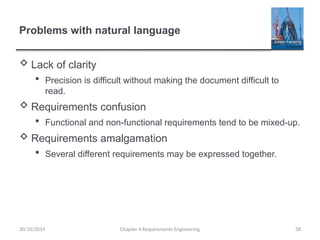 Problems with natural language
 Lack of clarity
 Precision is difficult without making the document difficult to
read.
 Requirements confusion
 Functional and non-functional requirements tend to be mixed-up.
 Requirements amalgamation
 Several different requirements may be expressed together.
30/10/2014 Chapter 4 Requirements Engineering 58
 