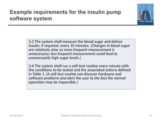 Example requirements for the insulin pump
software system
Chapter 4 Requirements Engineering 59
3.2 The system shall measure the blood sugar and deliver
insulin, if required, every 10 minutes. (Changes in blood sugar
are relatively slow so more frequent measurement is
unnecessary; less frequent measurement could lead to
unnecessarily high sugar levels.)
3.6 The system shall run a self-test routine every minute with
the conditions to be tested and the associated actions defined
in Table 1. (A self-test routine can discover hardware and
software problems and alert the user to the fact the normal
operation may be impossible.)
30/10/2014
 