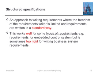 Structured specifications
 An approach to writing requirements where the freedom
of the requirements writer is limited and requirements
are written in a standard way.
 This works well for some types of requirements e.g.
requirements for embedded control system but is
sometimes too rigid for writing business system
requirements.
Chapter 4 Requirements Engineering 60
30/10/2014
 