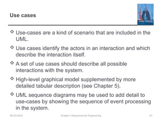 Use cases
 Use-cases are a kind of scenario that are included in the
UML.
 Use cases identify the actors in an interaction and which
describe the interaction itself.
 A set of use cases should describe all possible
interactions with the system.
 High-level graphical model supplemented by more
detailed tabular description (see Chapter 5).
 UML sequence diagrams may be used to add detail to
use-cases by showing the sequence of event processing
in the system.
Chapter 4 Requirements Engineering 67
30/10/2014
 