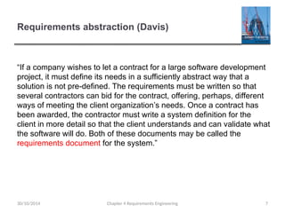 Requirements abstraction (Davis)
Chapter 4 Requirements Engineering 7
“If a company wishes to let a contract for a large software development
project, it must define its needs in a sufficiently abstract way that a
solution is not pre-defined. The requirements must be written so that
several contractors can bid for the contract, offering, perhaps, different
ways of meeting the client organization’s needs. Once a contract has
been awarded, the contractor must write a system definition for the
client in more detail so that the client understands and can validate what
the software will do. Both of these documents may be called the
requirements document for the system.”
30/10/2014
 