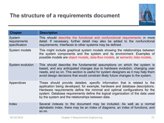The structure of a requirements document
Chapter Description
System
requirements
specification
This should describe the functional and nonfunctional requirements in more
detail. If necessary, further detail may also be added to the nonfunctional
requirements. Interfaces to other systems may be defined.
System models This might include graphical system models showing the relationships between
the system components and the system and its environment. Examples of
possible models are object models, data-flow models, or semantic data models.
System evolution This should describe the fundamental assumptions on which the system is
based, and any anticipated changes due to hardware evolution, changing user
needs, and so on. This section is useful for system designers as it may help them
avoid design decisions that would constrain likely future changes to the system.
Appendices These should provide detailed, specific information that is related to the
application being developed; for example, hardware and database descriptions.
Hardware requirements define the minimal and optimal configurations for the
system. Database requirements define the logical organization of the data used
by the system and the relationships between data.
Index Several indexes to the document may be included. As well as a normal
alphabetic index, there may be an index of diagrams, an index of functions, and
so on.
Chapter 4 Requirements Engineering 73
30/10/2014
 