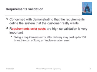Requirements validation
 Concerned with demonstrating that the requirements
define the system that the customer really wants.
 Requirements error costs are high so validation is very
important
 Fixing a requirements error after delivery may cost up to 100
times the cost of fixing an implementation error.
Chapter 4 Requirements Engineering 75
30/10/2014
 