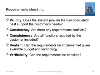 Requirements checking
 Validity. Does the system provide the functions which
best support the customer’s needs?
 Consistency. Are there any requirements conflicts?
 Completeness. Are all functions required by the
customer included?
 Realism. Can the requirements be implemented given
available budget and technology
 Verifiability. Can the requirements be checked?
Chapter 4 Requirements Engineering 76
30/10/2014
 