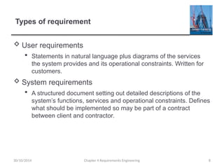 Types of requirement
 User requirements
 Statements in natural language plus diagrams of the services
the system provides and its operational constraints. Written for
customers.
 System requirements
 A structured document setting out detailed descriptions of the
system’s functions, services and operational constraints. Defines
what should be implemented so may be part of a contract
between client and contractor.
Chapter 4 Requirements Engineering 8
30/10/2014
 