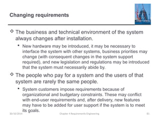 Changing requirements
 The business and technical environment of the system
always changes after installation.
 New hardware may be introduced, it may be necessary to
interface the system with other systems, business priorities may
change (with consequent changes in the system support
required), and new legislation and regulations may be introduced
that the system must necessarily abide by.
 The people who pay for a system and the users of that
system are rarely the same people.
 System customers impose requirements because of
organizational and budgetary constraints. These may conflict
with end-user requirements and, after delivery, new features
may have to be added for user support if the system is to meet
its goals.
Chapter 4 Requirements Engineering 81
30/10/2014
 