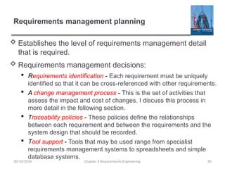 Requirements management planning
 Establishes the level of requirements management detail
that is required.
 Requirements management decisions:
 Requirements identification - Each requirement must be uniquely
identified so that it can be cross-referenced with other requirements.
 A change management process - This is the set of activities that
assess the impact and cost of changes. I discuss this process in
more detail in the following section.
 Traceability policies - These policies define the relationships
between each requirement and between the requirements and the
system design that should be recorded.
 Tool support - Tools that may be used range from specialist
requirements management systems to spreadsheets and simple
database systems.
Chapter 4 Requirements Engineering 85
30/10/2014
 