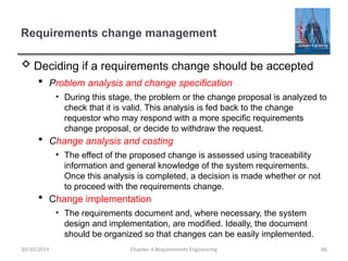 Requirements change management
 Deciding if a requirements change should be accepted
 Problem analysis and change specification
• During this stage, the problem or the change proposal is analyzed to
check that it is valid. This analysis is fed back to the change
requestor who may respond with a more specific requirements
change proposal, or decide to withdraw the request.
 Change analysis and costing
• The effect of the proposed change is assessed using traceability
information and general knowledge of the system requirements.
Once this analysis is completed, a decision is made whether or not
to proceed with the requirements change.
 Change implementation
• The requirements document and, where necessary, the system
design and implementation, are modified. Ideally, the document
should be organized so that changes can be easily implemented.
Chapter 4 Requirements Engineering 86
30/10/2014
 