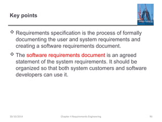 Key points
 Requirements specification is the process of formally
documenting the user and system requirements and
creating a software requirements document.
 The software requirements document is an agreed
statement of the system requirements. It should be
organized so that both system customers and software
developers can use it.
Chapter 4 Requirements Engineering 90
30/10/2014
 