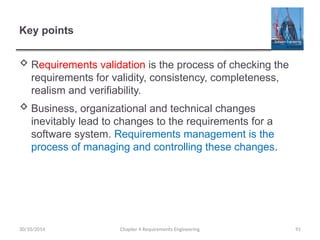 Chapter 4 Requirements Engineering 91
Key points
 Requirements validation is the process of checking the
requirements for validity, consistency, completeness,
realism and verifiability.
 Business, organizational and technical changes
inevitably lead to changes to the requirements for a
software system. Requirements management is the
process of managing and controlling these changes.
30/10/2014
 