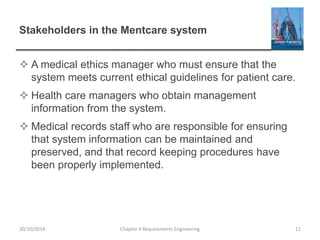 Stakeholders in the Mentcare system
 A medical ethics manager who must ensure that the
system meets current ethical guidelines for patient care.
 Health care managers who obtain management
information from the system.
 Medical records staff who are responsible for ensuring
that system information can be maintained and
preserved, and that record keeping procedures have
been properly implemented.
Chapter 4 Requirements Engineering 11
30/10/2014
 