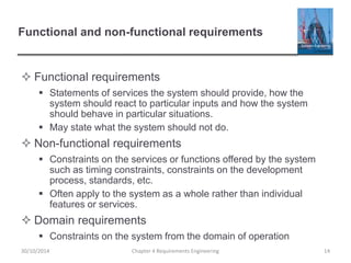 Functional and non-functional requirements
 Functional requirements
 Statements of services the system should provide, how the
system should react to particular inputs and how the system
should behave in particular situations.
 May state what the system should not do.
 Non-functional requirements
 Constraints on the services or functions offered by the system
such as timing constraints, constraints on the development
process, standards, etc.
 Often apply to the system as a whole rather than individual
features or services.
 Domain requirements
 Constraints on the system from the domain of operation
Chapter 4 Requirements Engineering 14
30/10/2014
 