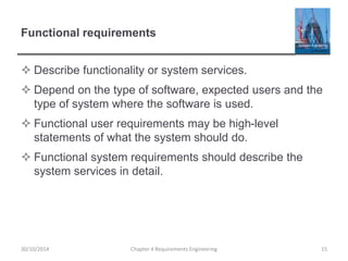 Functional requirements
 Describe functionality or system services.
 Depend on the type of software, expected users and the
type of system where the software is used.
 Functional user requirements may be high-level
statements of what the system should do.
 Functional system requirements should describe the
system services in detail.
Chapter 4 Requirements Engineering 15
30/10/2014
 