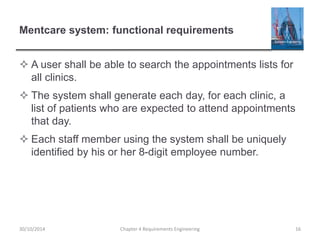 Mentcare system: functional requirements
 A user shall be able to search the appointments lists for
all clinics.
 The system shall generate each day, for each clinic, a
list of patients who are expected to attend appointments
that day.
 Each staff member using the system shall be uniquely
identified by his or her 8-digit employee number.
Chapter 4 Requirements Engineering 16
30/10/2014
 