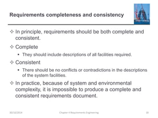 Requirements completeness and consistency
 In principle, requirements should be both complete and
consistent.
 Complete
 They should include descriptions of all facilities required.
 Consistent
 There should be no conflicts or contradictions in the descriptions
of the system facilities.
 In practice, because of system and environmental
complexity, it is impossible to produce a complete and
consistent requirements document.
Chapter 4 Requirements Engineering 18
30/10/2014
 