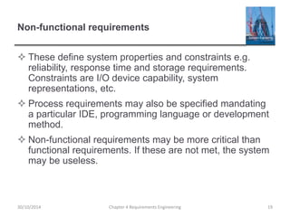 Non-functional requirements
 These define system properties and constraints e.g.
reliability, response time and storage requirements.
Constraints are I/O device capability, system
representations, etc.
 Process requirements may also be specified mandating
a particular IDE, programming language or development
method.
 Non-functional requirements may be more critical than
functional requirements. If these are not met, the system
may be useless.
Chapter 4 Requirements Engineering 19
30/10/2014
 