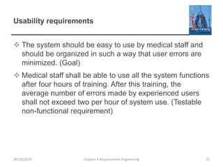 Usability requirements
 The system should be easy to use by medical staff and
should be organized in such a way that user errors are
minimized. (Goal)
 Medical staff shall be able to use all the system functions
after four hours of training. After this training, the
average number of errors made by experienced users
shall not exceed two per hour of system use. (Testable
non-functional requirement)
Chapter 4 Requirements Engineering 25
30/10/2014
 