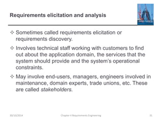 Requirements elicitation and analysis
 Sometimes called requirements elicitation or
requirements discovery.
 Involves technical staff working with customers to find
out about the application domain, the services that the
system should provide and the system’s operational
constraints.
 May involve end-users, managers, engineers involved in
maintenance, domain experts, trade unions, etc. These
are called stakeholders.
Chapter 4 Requirements Engineering 31
30/10/2014
 
