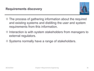 Requirements discovery
 The process of gathering information about the required
and existing systems and distilling the user and system
requirements from this information.
 Interaction is with system stakeholders from managers to
external regulators.
 Systems normally have a range of stakeholders.
Chapter 4 Requirements Engineering 36
30/10/2014
 