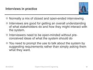 Interviews in practice
 Normally a mix of closed and open-ended interviewing.
 Interviews are good for getting an overall understanding
of what stakeholders do and how they might interact with
the system.
 Interviewers need to be open-minded without pre-
conceived ideas of what the system should do
 You need to prompt the use to talk about the system by
suggesting requirements rather than simply asking them
what they want.
30/10/2014 Chapter 4 Requirements Engineering 38
 