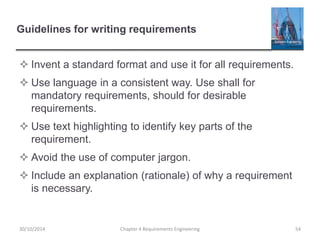 Guidelines for writing requirements
 Invent a standard format and use it for all requirements.
 Use language in a consistent way. Use shall for
mandatory requirements, should for desirable
requirements.
 Use text highlighting to identify key parts of the
requirement.
 Avoid the use of computer jargon.
 Include an explanation (rationale) of why a requirement
is necessary.
30/10/2014 Chapter 4 Requirements Engineering 54
 