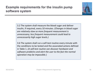 Example requirements for the insulin pump
software system
Chapter 4 Requirements Engineering 56
3.2 The system shall measure the blood sugar and deliver
insulin, if required, every 10 minutes. (Changes in blood sugar
are relatively slow so more frequent measurement is
unnecessary; less frequent measurement could lead to
unnecessarily high sugar levels.)
3.6 The system shall run a self-test routine every minute with
the conditions to be tested and the associated actions defined
in Table 1. (A self-test routine can discover hardware and
software problems and alert the user to the fact the normal
operation may be impossible.)
30/10/2014
 